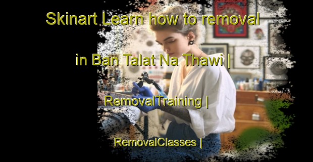 Skinart Learn how to removal in Ban Talat Na Thawi | RemovalTraining | RemovalClasses | SkinartTraining-Thailand